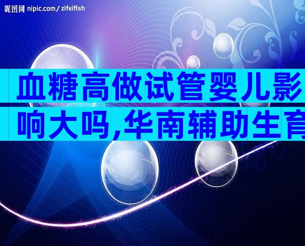 血糖高做试管婴儿影响大吗,华南辅助生育中心分享高血糖做试管前的降糖方法