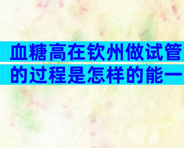 血糖高在钦州做试管的过程是怎样的能一次成功吗