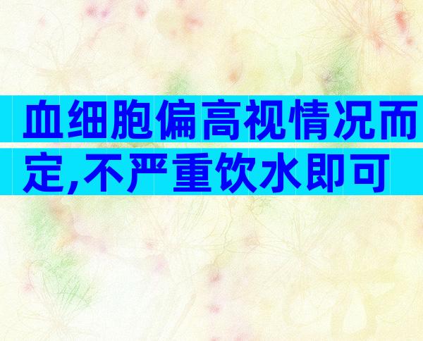 血细胞偏高视情况而定,不严重饮水即可