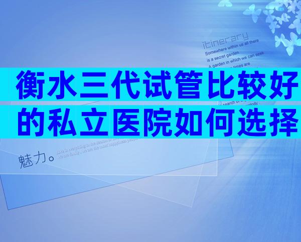 衡水三代试管比较好的私立医院如何选择？