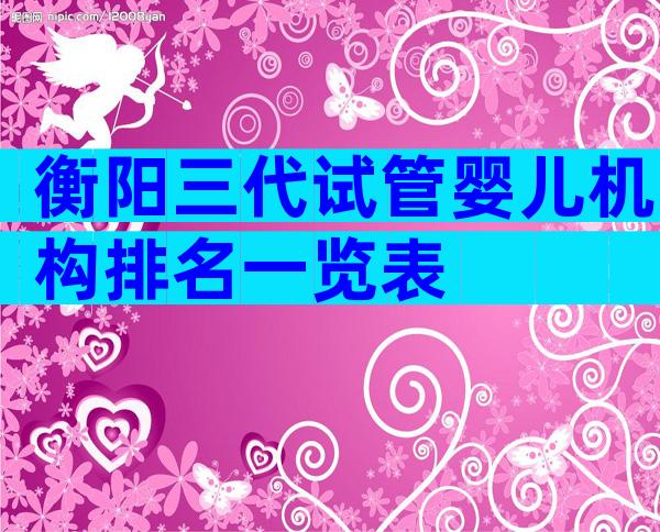 衡阳三代试管婴儿机构排名一览表