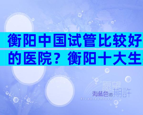 衡阳中国试管比较好的医院？衡阳十大生殖医院