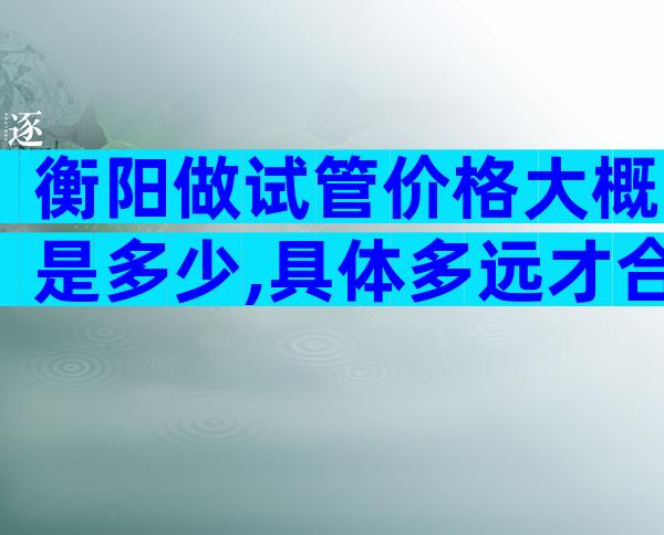 衡阳做试管价格大概是多少,具体多远才合适看完明白