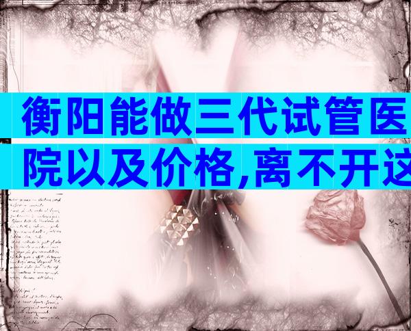衡阳能做三代试管医院以及价格,离不开这2大依据