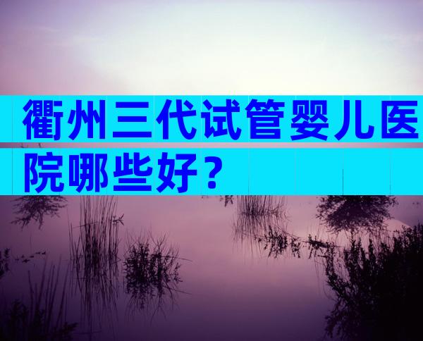 衢州三代试管婴儿医院哪些好？