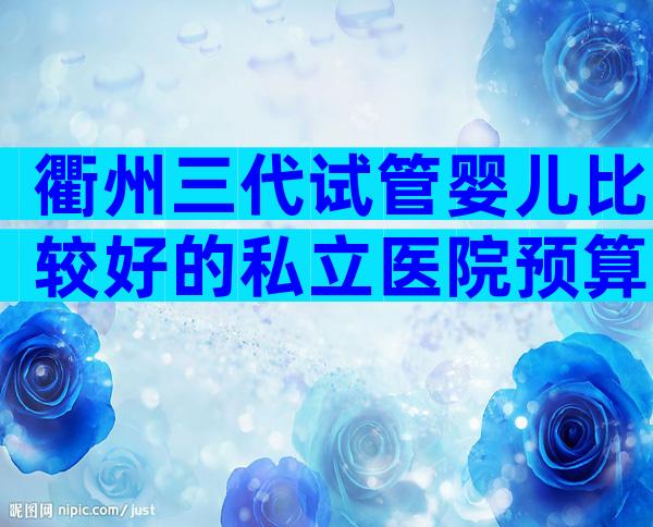 衢州三代试管婴儿比较好的私立医院预算，能防止被骗吗？