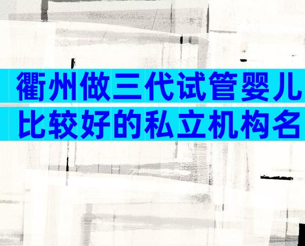 衢州做三代试管婴儿比较好的私立机构名单汇总!
