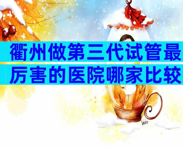 衢州做第三代试管最厉害的医院哪家比较好？如何防止被骗