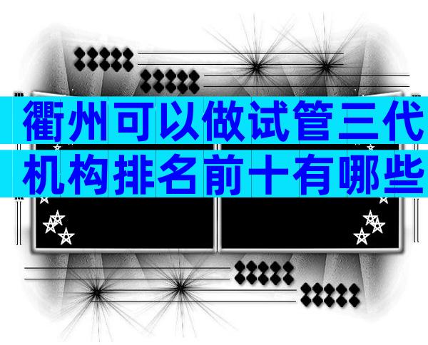 衢州可以做试管三代机构排名前十有哪些？附生殖机构大全