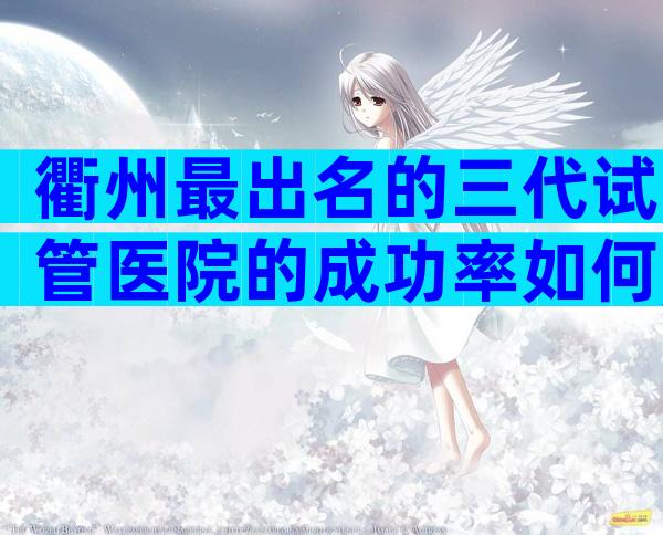 衢州最出名的三代试管医院的成功率如何,怎样选择才最合理