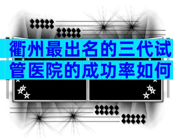 衢州最出名的三代试管医院的成功率如何，怎样选择才最合理