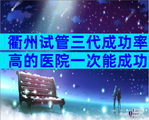 衢州试管三代成功率高的医院一次能成功吗，有试管医院推荐吗？