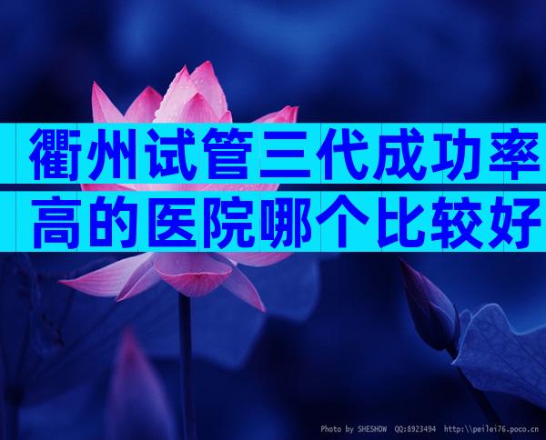 衢州试管三代成功率高的医院哪个比较好？附医院选择指南