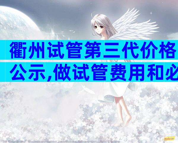 衢州试管第三代价格公示,做试管费用和必备检查项目