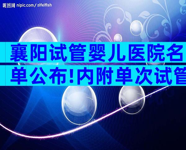 襄阳试管婴儿医院名单公布!内附单次试管费用明细表