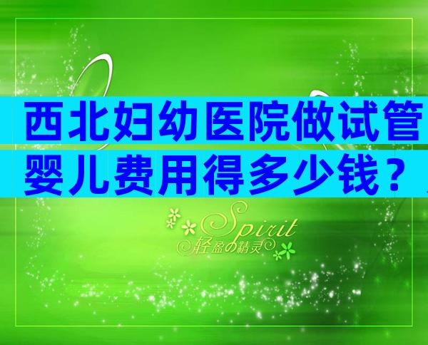西北妇幼医院做试管婴儿费用得多少钱？成功率高吗？