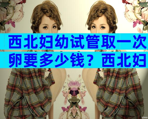 西北妇幼试管取一次卵要多少钱？西北妇幼做试管多少钱？