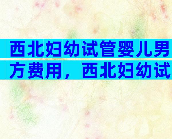 西北妇幼试管婴儿男方费用，西北妇幼试管婴儿男方费用多少钱？