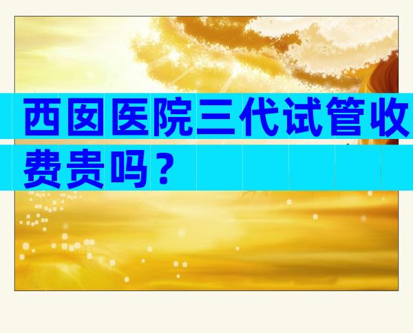 西囡医院三代试管收费贵吗？