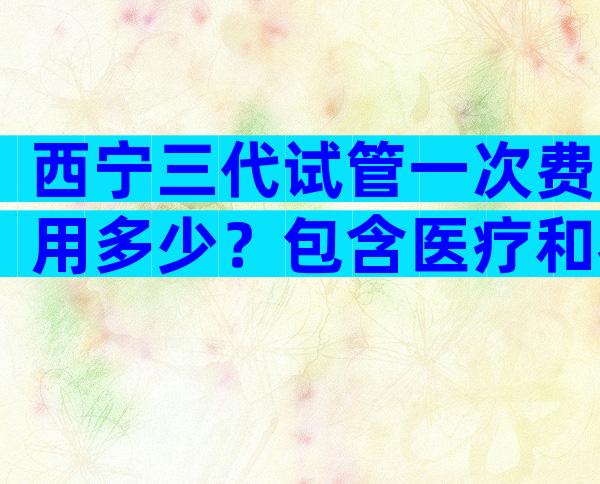 西宁三代试管一次费用多少？包含医疗和衣食住行全方位解读