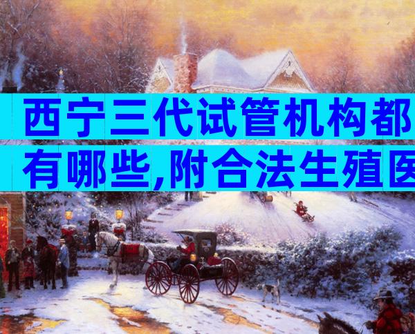 西宁三代试管机构都有哪些,附合法生殖医院大全