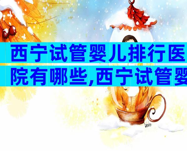 西宁试管婴儿排行医院有哪些,西宁试管婴儿排行医院有哪些地方