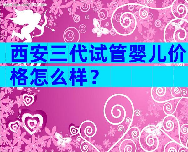 西安三代试管婴儿价格怎么样？