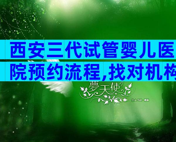 西安三代试管婴儿医院预约流程,找对机构提高成功率