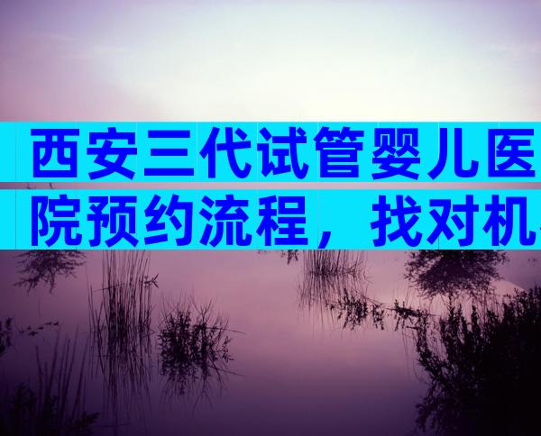 西安三代试管婴儿医院预约流程，找对机构提高成功率