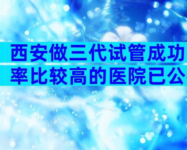 西安做三代试管成功率比较高的医院已公布
