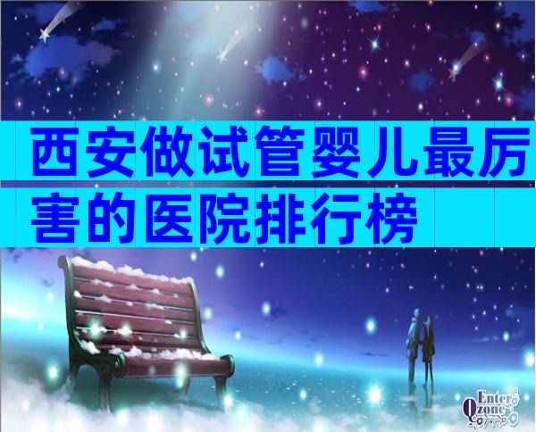 西安做试管婴儿最厉害的医院排行榜