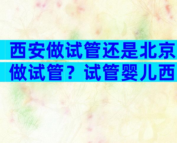 西安做试管还是北京做试管？试管婴儿西安哪个医院好？