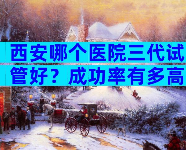 西安哪个医院三代试管好？成功率有多高？