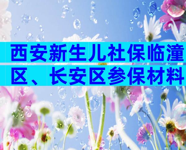 西安新生儿社保临潼区、长安区参保材料，临潼区、长安区参保材料建议收藏