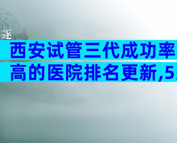西安试管三代成功率高的医院排名更新,5家试管医院可供选择