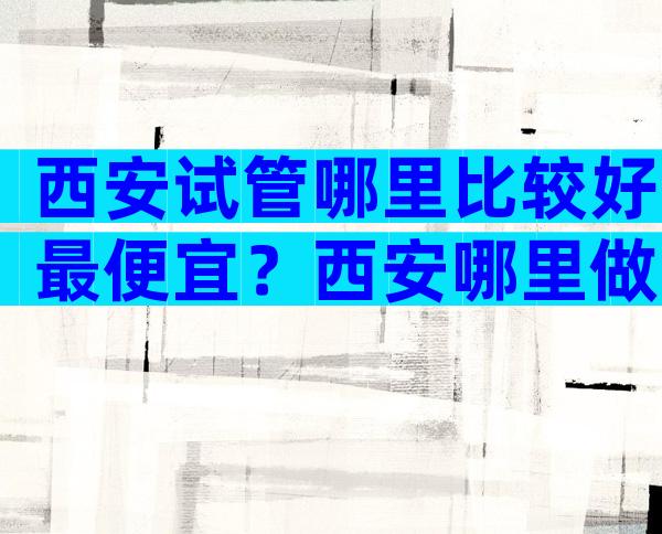 西安试管哪里比较好最便宜？西安哪里做试管好？