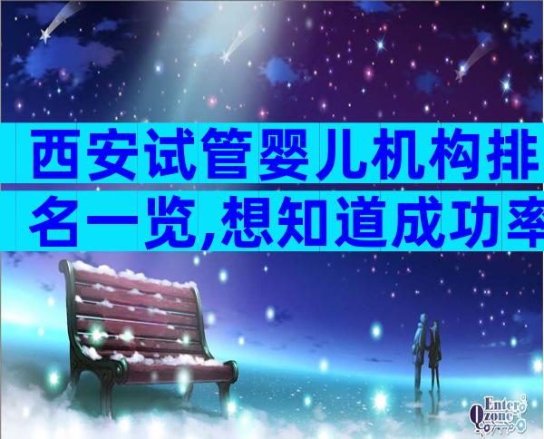 西安试管婴儿机构排名一览,想知道成功率如何进来看看