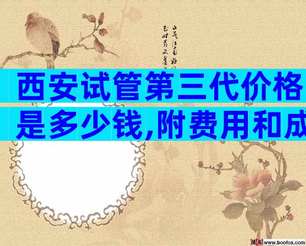 西安试管第三代价格是多少钱,附费用和成功率预测