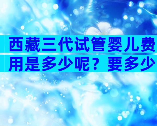 西藏三代试管婴儿费用是多少呢？要多少合适？