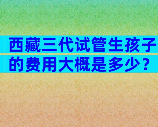 西藏三代试管生孩子的费用大概是多少？附试管婴儿收费明细！