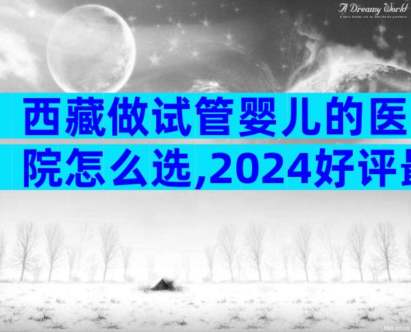 西藏做试管婴儿的医院怎么选,2024好评最多的医院参考