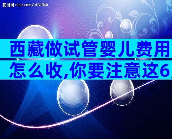 西藏做试管婴儿费用怎么收,你要注意这6点