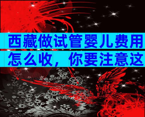 西藏做试管婴儿费用怎么收，你要注意这6点