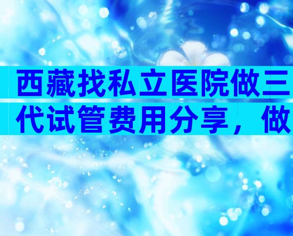 西藏找私立医院做三代试管费用分享，做试管婴儿的价格