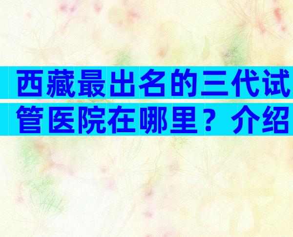 西藏最出名的三代试管医院在哪里？介绍试管婴儿