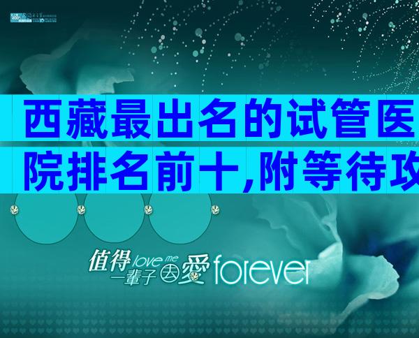 西藏最出名的试管医院排名前十,附等待攻略介绍