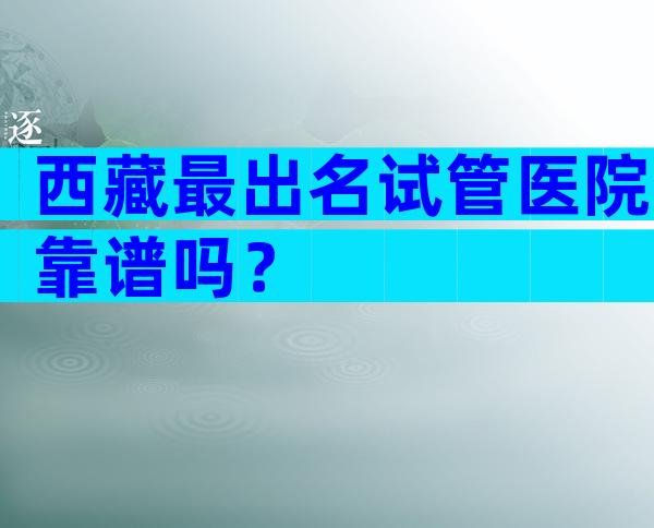 西藏最出名试管医院靠谱吗？