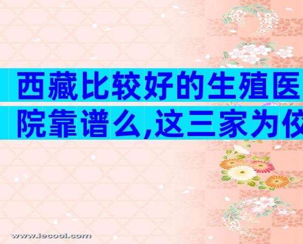 西藏比较好的生殖医院靠谱么,这三家为佼佼者