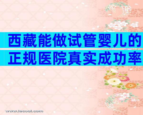 西藏能做试管婴儿的正规医院真实成功率