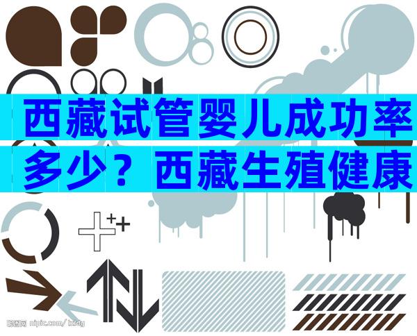 西藏试管婴儿成功率多少？西藏生殖健康医院